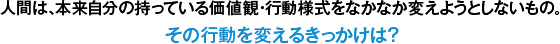 人間は、本来自分の持っている価値観・行動様式をなかなか変えようとしないもの。その行動を変えるきっかけは？