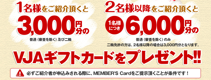 1名様をご紹介頂くと3000円分（普通（審査を除く）及び二輪）、2名様以上をご紹介頂くと(1名様につき)6000円分（普通（審査を除く）のみ）のVJAギフトカードをプレゼント！！(※二輪免許の方は、2名様以上の場合は3,000円分となります。) ※必ずご紹介者が申込みされる際に、MEMBAR'S Cardをご提示頂くことが条件です !