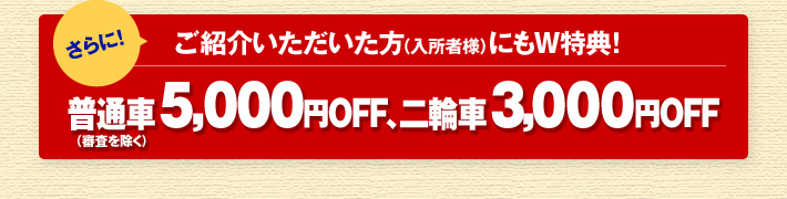 さらにご紹介いただいた方（入所者様）にもW特典！ 普通車（審査を除く） 5,000円OFF、 二輪車 3,000円OFF